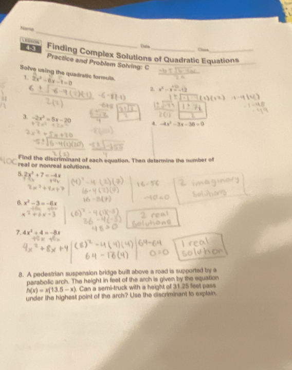 Nama 
LESSON 
Duia Clans 
48 Finding Complex Solutions of Quadratic Equations 
Practice and Problem Solving: C 
Solve using the quadratic formula. 2x^2-6x-1=0
1. 
2. 
3. -2x^2=5x-20
4. -4x^2-3x-36=0
Find the discriminant of each equation. Then determine the number of 
real or nonreal solutions. 
5. 2x^2+7=-4x
6. x^2-3=-6x
7. 4x^2+4=-8x
8. A pedestrian suspension bridge built above a road is supported by a 
parabolic arch. The height in feet of the arch is given by the equation
h(x)=x(13.5-x). Can a semi-truck with a height of 31.25 feet pass 
under the highest point of the arch? Use the discriminant to explain.