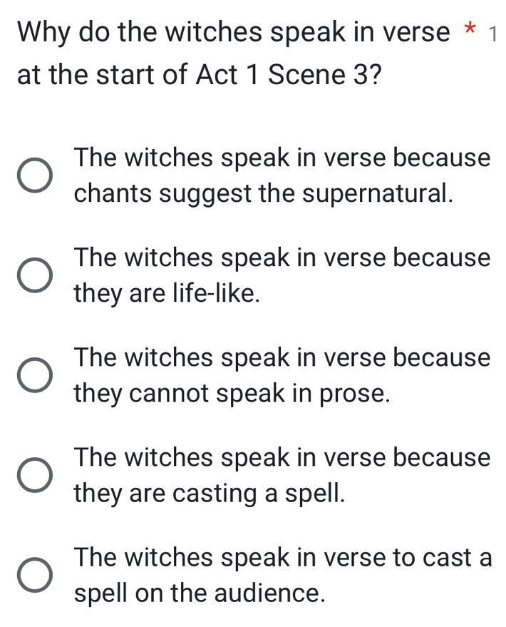 Why do the witches speak in verse * 1
at the start of Act 1 Scene 3?
The witches speak in verse because
chants suggest the supernatural.
The witches speak in verse because
they are life-like.
The witches speak in verse because
they cannot speak in prose.
The witches speak in verse because
they are casting a spell.
The witches speak in verse to cast a
spell on the audience.