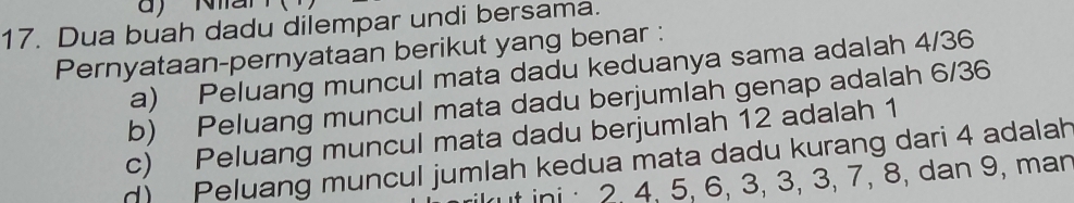 Dua buah dadu dilempar undi bersama.
Pernyataan-pernyataan berikut yang benar :
a) Peluang muncul mata dadu keduanya sama adalah 4/36
b) Peluang muncul mata dadu berjumlah genap adalah 6/36
c) Peluang muncul mata dadu berjumlah 12 adalah 1
n) Peluang muncul jumlah kedua mata dadu kurang dari 4 adalah
t ini 2, 4, 5, 6, 3, 3, 3, 7, 8, dan 9, man