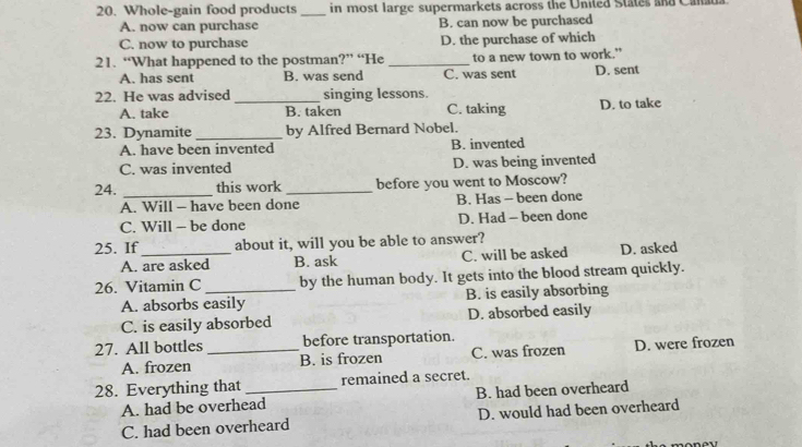 Whole-gain food products_ in most large supermarkets across the United States and Cana
A. now can purchase B. can now be purchased
C. now to purchase D. the purchase of which
21. “What happened to the postman?” “He _to a new town to work.”
A. has sent B. was send C. was sent D. sent
22. He was advised _singing lessons.
A. take B. taken C. taking D. to take
23. Dynamite _by Alfred Bernard Nobel.
A. have been invented B. invented
C. was invented D. was being invented
24. _this work _before you went to Moscow?
A. Will - have been done B. Has - been done
C. Will - be done D. Had - been done
25. If_ about it, will you be able to answer?
A. are asked B. ask C. will be asked D. asked
26. Vitamin C _by the human body. It gets into the blood stream quickly.
A. absorbs easily B. is easily absorbing
C. is easily absorbed D. absorbed easily
27. All bottles _before transportation.
A. frozen B. is frozen C. was frozen D. were frozen
28. Everything that _remained a secret.
A. had be overhead B. had been overheard
C. had been overheard D. would had been overheard