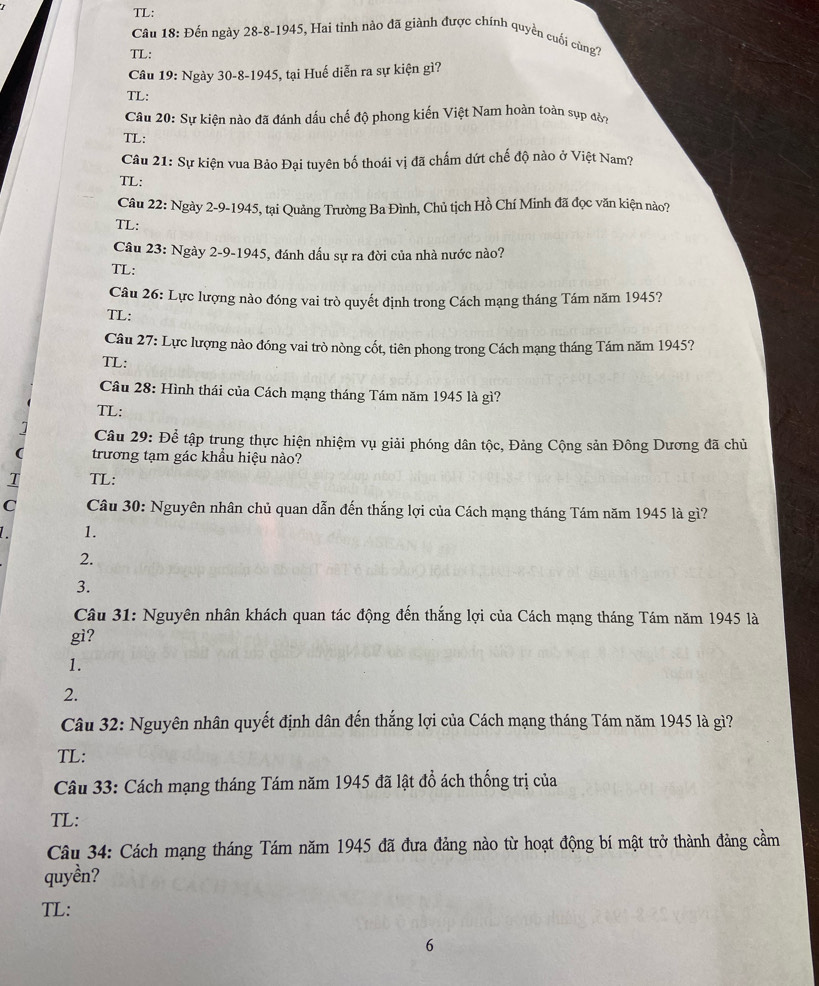 TL:
Câu 18: Đến ngày 28-8-1945, Hai tỉnh nào đã giành được chính quyền cuối cùngc
TL:
Câu 19: Ngày 30-8-1945, tại Huế diễn ra sự kiện gì?
TL:
Câu 20: Sự kiện nào đã đánh dầu chế độ phong kiến Việt Nam hoàn toàn sụp đờy
TL:
Câu 21: Sự kiện vua Bảo Đại tuyên bố thoái vị đã chấm dứt chế độ nào ở Việt Nam?
TL:
Câu 22: Ngày 2-9-1945, tại Quảng Trường Ba Đình, Chủ tịch Hồ Chí Minh đã đọc văn kiện nào?
TL:
Câu 23: Ngày 2-9-1945, đánh dấu sự ra đời của nhà nước nào?
TL:
Câu 26: Lực lượng nào đóng vai trò quyết định trong Cách mạng tháng Tám năm 1945?
TL:
Câu 27: Lực lượng nào đóng vai trò nòng cốt, tiên phong trong Cách mạng tháng Tám năm 1945?
TL:
Câu 28: Hình thái của Cách mạng tháng Tám năm 1945 là gì?
TL:
Câu 29: Để tập trụng thực hiện nhiệm vụ giải phóng dân tộc, Đảng Cộng sản Đông Dương đã chủ
trương tạm gác khẩu hiệu nào?
T TL:
C  Câu 30: Nguyên nhân chủ quan dẫn đến thắng lợi của Cách mạng tháng Tám năm 1945 là gì?
1.
2.
3.
Câu 31: Nguyên nhân khách quan tác động đến thắng lợi của Cách mạng tháng Tám năm 1945 là
gi?
1.
2.
Câu 32: Nguyên nhân quyết định dân đến thắng lợi của Cách mạng tháng Tám năm 1945 là gì?
TL:
Câu 33: Cách mạng tháng Tám năm 1945 đã lật đồ ách thống trị của
TL:
Câu 34: Cách mạng tháng Tám năm 1945 đã đưa đảng nào từ hoạt động bí mật trở thành đảng cầm
quyền?
TL:
6