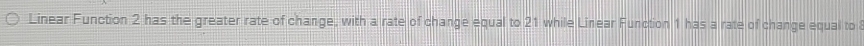 Linear Function 2 has the greater rate of change, with a rate of change equal to 21 while Linear Function 1 has a rate of change equal to