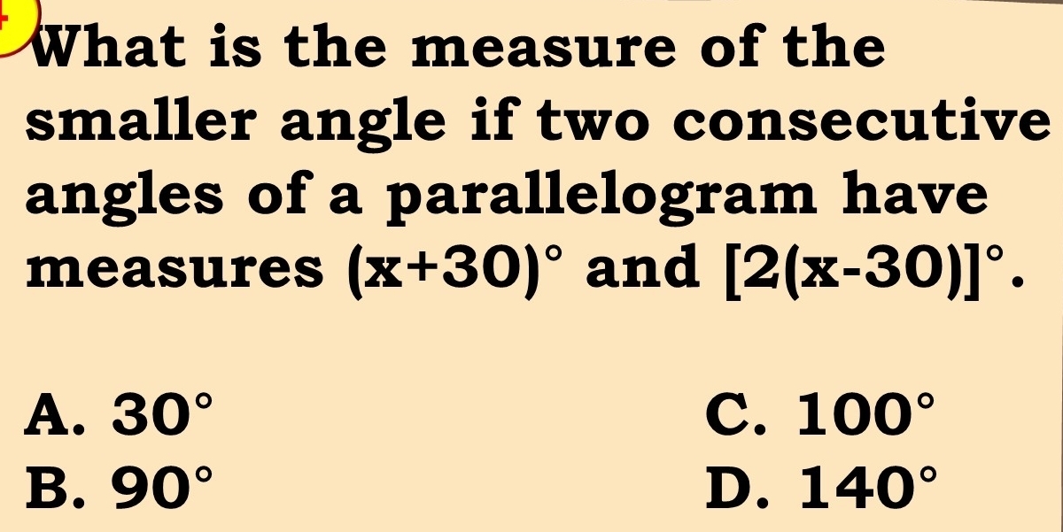 What is the measure of the
smaller angle if two consecutive
angles of a parallelogram have
measures (x+30)^circ  and [2(x-30)]^circ .
A. 30° C. 100°
B. 90° D. 140°