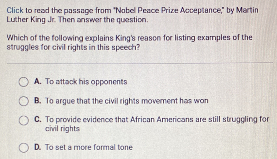 Click to read the passage from "Nobel Peace Prize Acceptance," by Martin
Luther King Jr. Then answer the question.
Which of the following explains King's reason for listing examples of the
struggles for civil rights in this speech?
A. To attack his opponents
B. To argue that the civil rights movement has won
C. To provide evidence that African Americans are still struggling for
civil rights
D. To set a more formal tone