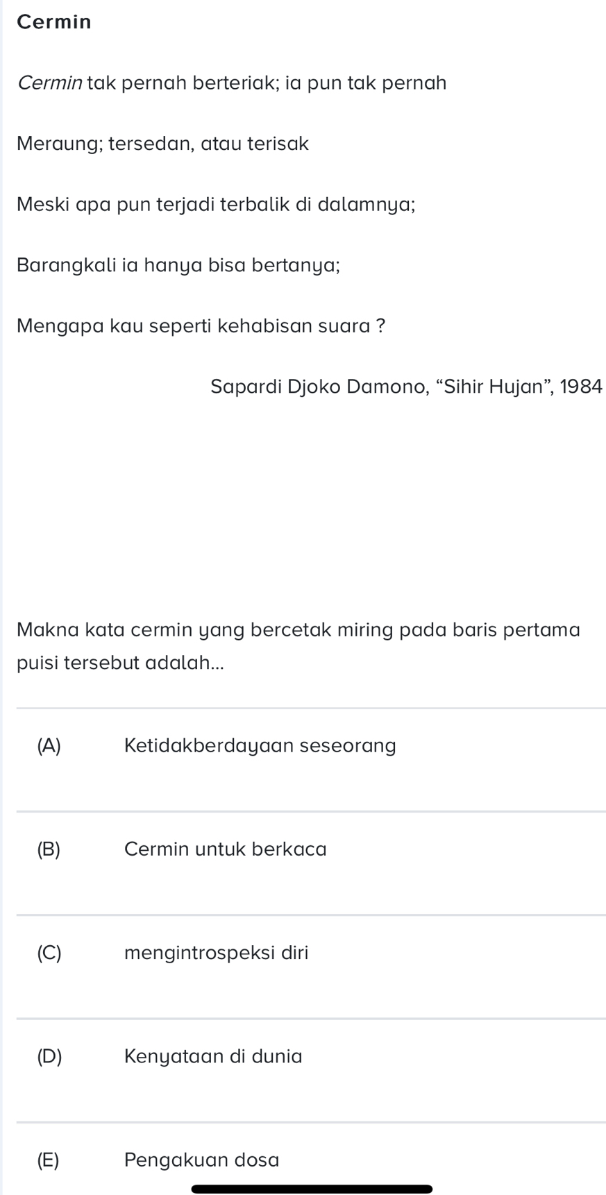 Cermin 
Cermin tak pernah berteriak; ia pun tak pernah 
Meraung; tersedan, atau terisak 
Meski apa pun terjadi terbalik di dalamnya; 
Barangkali ia hanya bisa bertanya; 
Mengapa kau seperti kehabisan suara ? 
Sapardi Djoko Damono, “Sihir Hujan”, 1984 
Makna kata cermin yang bercetak miring pada baris pertama 
puisi tersebut adalah... 
_ 
(A) Ketidakberdayaan seseorang 
_ 
(B) Cermin untuk berkaca 
_ 
(C)₹ mengintrospeksi diri 
_ 
(D) ₹ Kenyataan di dunia 
_ 
(E) Pengakuan dosa