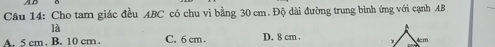 AB
Câu 14: Cho tam giác đều ABC có chu vi bằng 30 cm. Độ dài đường trung bình ứng với cạnh AB
là
A. 5 cm. B. 10 cm. D. 8 cm.
C. 6 cm.