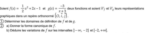 Soient f(x)= 1/2 x^2+2x-1 et g(x)= (-3)/x+3  deux fonctions et soient 8 et 8_8 leurs représentations 
graphiques dans un repère orthonormé (0,vector i,vector j). 
① Déterminer les domaines de définition de fet de g. 
② a) Donner la forme canonique de f
b) Déduire les variations de ƒsur les intervalles ]-∈fty ,-2] et [-2,+∈fty [.