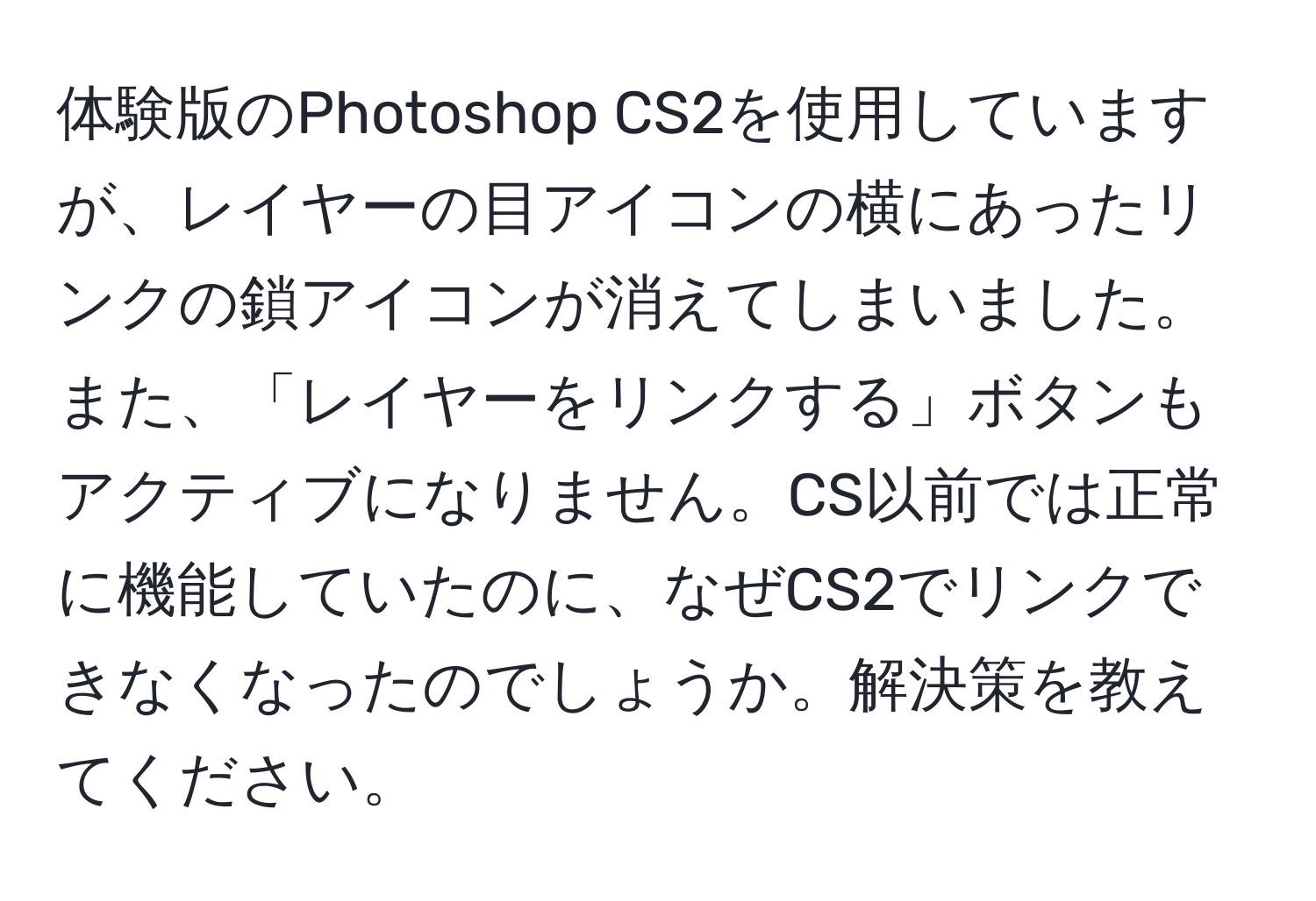 体験版のPhotoshop CS2を使用していますが、レイヤーの目アイコンの横にあったリンクの鎖アイコンが消えてしまいました。また、「レイヤーをリンクする」ボタンもアクティブになりません。CS以前では正常に機能していたのに、なぜCS2でリンクできなくなったのでしょうか。解決策を教えてください。