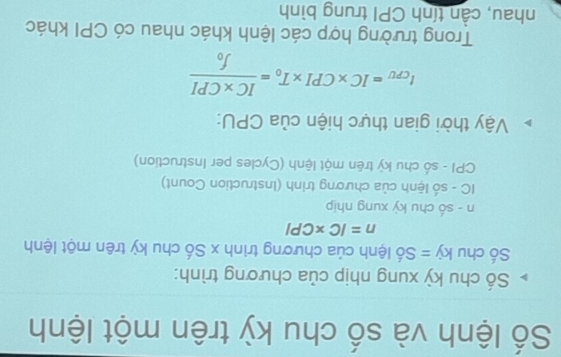 Số lệnh và số chu kỳ trên một lệnh 
Số chu kỳ xung nhịp của chương trình: 
Số chu kdot y=Shat o lệnh của chương trình x Số chu kỳ trên một lệnh
n=IC* CPI
n - số chu kỳ xung nhịp 
IC - số lệnh của chương trinh (Instruction Count) 
CPI - số chu kỳ trên một lệnh (Cycles per Instruction) 
Vậy thời gian thực hiện của CPU:
t_CPU=IC* CPI* T_0=frac IC* CPIf_0
Trong trường hợp các lệnh khác nhau có CPI khác 
nhau, cần tính CPI trung bình