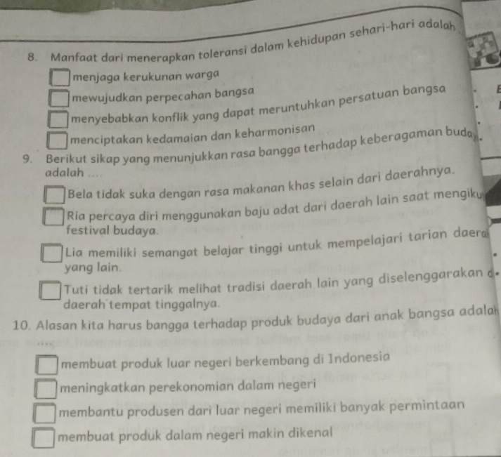 Manfaat dari menerapkan toleransi dalam kehidupan sehari-hari adalah
menjaga kerukunan warga
mewujudkan perpecahan bangsa
menyebabkan konflik yang dapat meruntuhkan persatuan bangsa
menciptakan kedamaian dan keharmonisan
9. Berikut sikap yang menunjukkan rasa bangga terhadap keberagaman budo
adalah ....
Bela tidak suka dengan rasa makanan khas selain dari daerahnya.
Ria percaya diri menggunakan baju adat dari daerah lain saat mengiku
festival budaya.
Lia memiliki semangat belajar tinggi untuk mempelajari tarian daera
yang lain.
Tuti tidak tertarik melihat tradisi daerah lain yang diselenggarakan c
daerah tempat tinggalnya.
10. Alasan kita harus bangga terhadap produk budaya dari anak bangsa adala 
membuat produk luar negeri berkembang di Indonesia
meningkatkan perekonomian dalam negeri
membantu produsen dari luar negeri memiliki banyak permintaan
membuat produk dalam negeri makin dikenal