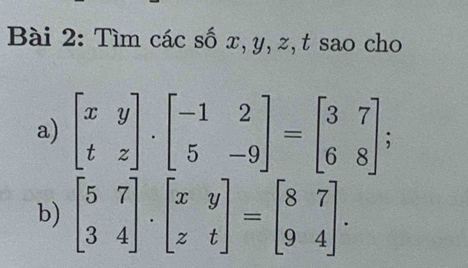 Tìm các số x, y, z, t sao cho
a) beginbmatrix x&y t&zendbmatrix. beginbmatrix -1&2 5&-9endbmatrix =beginbmatrix 3&7 6&8endbmatrix; 
b) beginbmatrix 5&7 3&4endbmatrix · beginbmatrix x&y z&tendbmatrix =beginbmatrix 8&7 9&4endbmatrix.