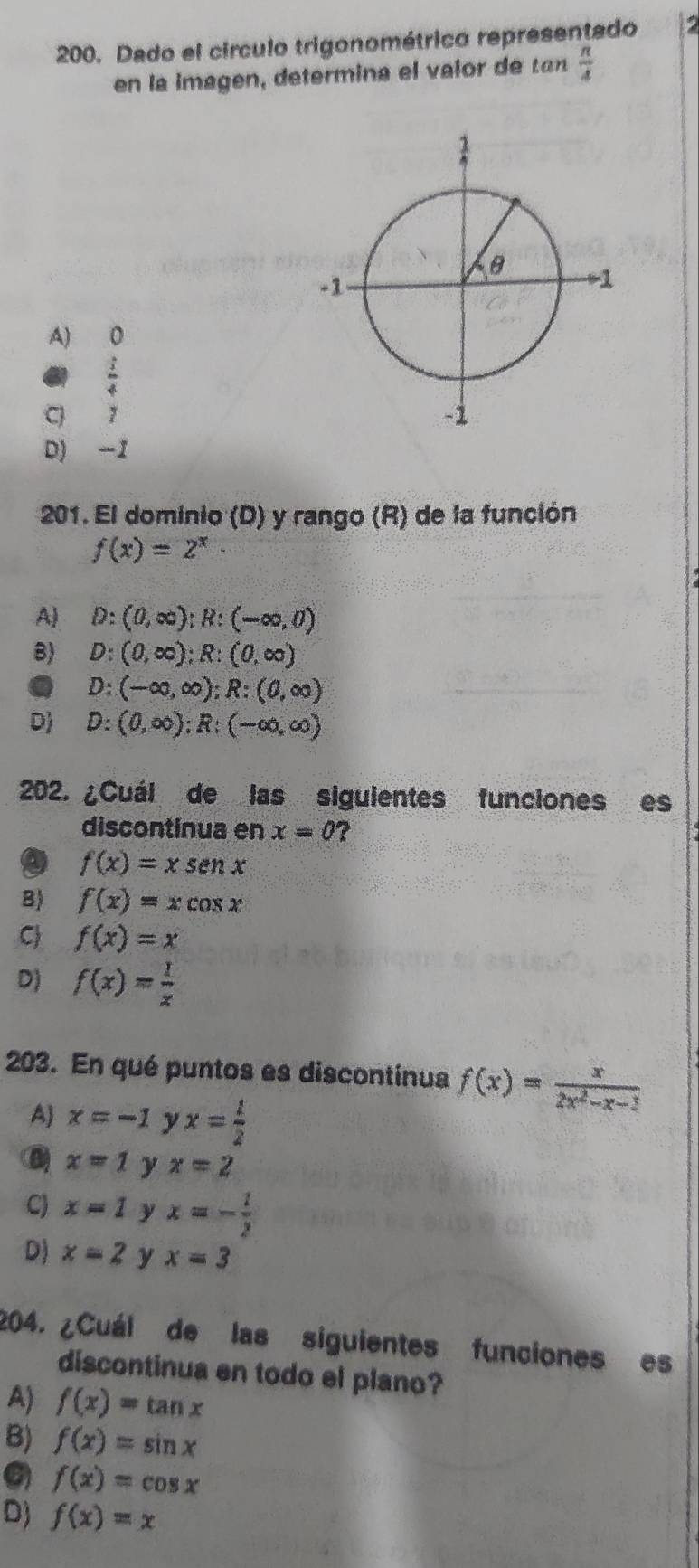 Dado el circulo trigonométrico representado
en la imagen, determina el valor t  π /4 
A) 0
61 :
C y
D) -1
201. El dominio (D) y rango (R) de la función
f(x)=2^x
A) D:(0,∈fty ); R:(-∈fty ,0)
B) D:(0,∈fty ); R:(0,∈fty )
D:(-∈fty ,∈fty ); R:(0,∈fty )
D) D:(0,∈fty ); R:(-∈fty ,∈fty )
202. ¿Cuál de las siguientes funciones es
discontinua en x=0 ?
a f(x)=xsen x
B) f(x)=xcos x
C f(x)=x
D) f(x)= 1/x 
203. En qué puntos es discontinua f(x)= x/2x^2-x-1 
A x=-1 y x= 1/2 
x=1 y x=2
C) x=1 y x=- 1/2 
D) x=2 y x=3
204. ¿Cuál de las siguientes funciones es
discontinua en todo el plano?
A) f(x)=tan x
B) f(x)=sin x
f(x)=cos x
Dj f(x)=x