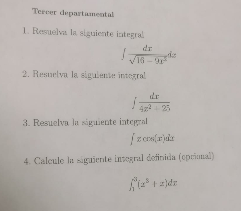 Tercer departamental 
1. Resuelva la siguiente integral
∈t  dx/sqrt(16-9x^2) dx
2. Resuelva la siguiente integral
∈t  dx/4x^2+25 
3. Resuelva la siguiente integral
∈t xcos (x)dx
4. Calcule la siguiente integral definida (opcional)
∈t _1^(3(x^3)+x)dx