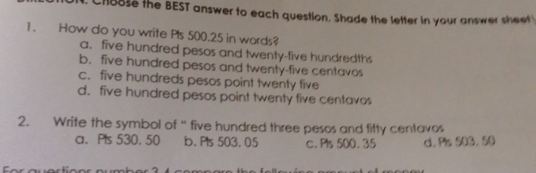 Cnoose the BEST answer to each question. Shade the letter in your answer sheet
1. How do you write Pls 500.25 in words?
a. five hundred pesos and twenty-five hundredths
b. five hundred pesos and twenty-five centavos
c. five hundreds pesos point twenty five
d. five hundred pesos point twenty five centavos
2. Write the symbol of “ five hundred three pesos and fifty centavos
a. P's 530. 50 b. Pls 503. 05 c. Pls 500. 35 d. Pis 503, 50
4