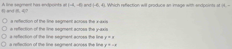 A line segment has endpoints at (-4,-6) and (-6,4). Which reflection will produce an image with endpoints at (4,-
6) and (6,4) ?
a reflection of the line segment across the x-axis
a reflection of the line segment across the y-axis
a reflection of the line segment across the line y=x
a reflection of the line segment across the line y=-x