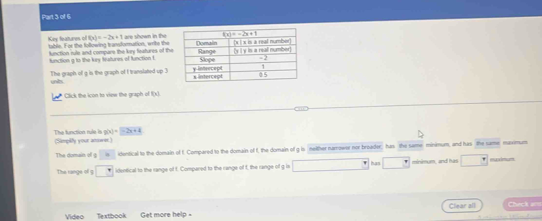 Key features of f(x)=-2x+1 are shown in the
table. For the following transformation, write the
function rule and compare the key features of the
function g to the key features of function f
The graph of g is the graph of f translated up 3
units 
Click the icon to view the graph of f(x)
The function rule is g(x)=-2x+4
(Simplify your answer.)
The domain of g s identical to the domain of f. Compared to the domain of f, the domain of g is neither narrower nor broader; has the same minimum, and has the same; maximum
has
The range of g° _ T identical to the range of f. Compared to the range of f the range of g is minimum, and has maxmum
Video Textbook Get more help - Clear all Check a==