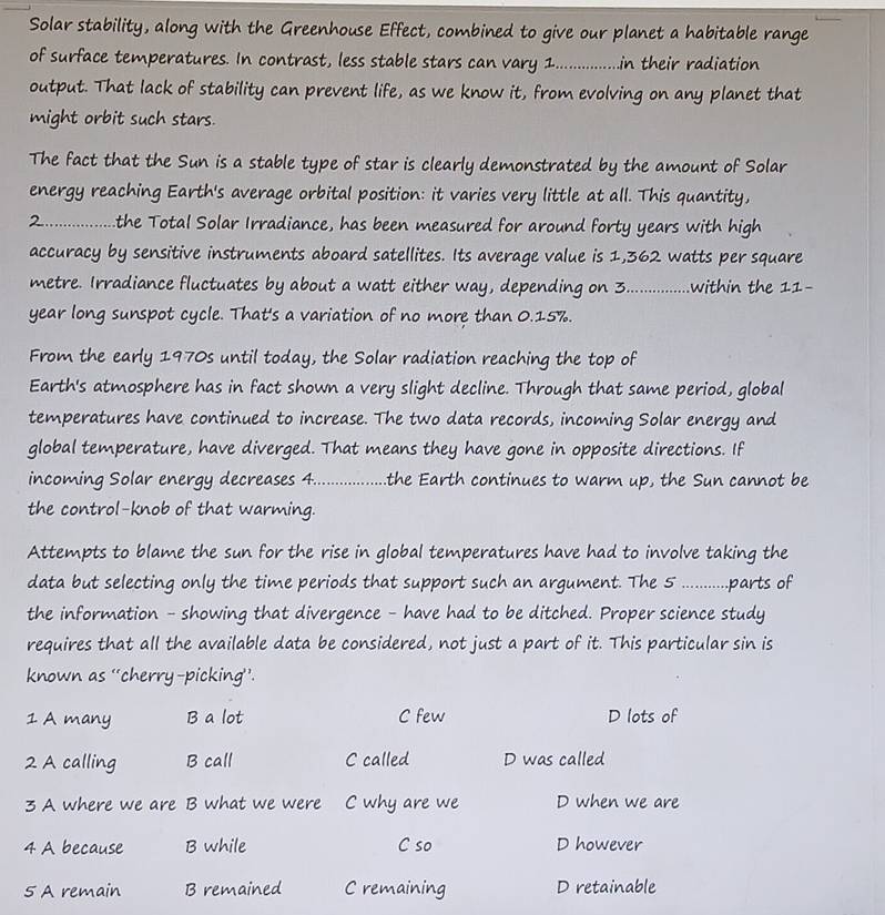 Solar stability, along with the Greenhouse Effect, combined to give our planet a habitable range
of surface temperatures. In contrast, less stable stars can vary 1._ in their radiation 
output. That lack of stability can prevent life, as we know it, from evolving on any planet that
might orbit such stars.
The fact that the Sun is a stable type of star is clearly demonstrated by the amount of Solar
energy reaching Earth's average orbital position: it varies very little at all. This quantity,
2............. the Total Solar Irradiance, has been measured for around forty years with high
accuracy by sensitive instruments aboard satellites. Its average value is 1,362 watts per square
metre. Irradiance fluctuates by about a watt either way, depending on 3. ............ .within the 11-
year long sunspot cycle. That's a variation of no more than 0.15%.
From the early 1970s until today, the Solar radiation reaching the top of
Earth's atmosphere has in fact shown a very slight decline. Through that same period, global
temperatures have continued to increase. The two data records, incoming Solar energy and
global temperature, have diverged. That means they have gone in opposite directions. If
incoming Solar energy decreases 4.................. .the Earth continues to warm up, the Sun cannot be
the control-knob of that warming.
Attempts to blame the sun for the rise in global temperatures have had to involve taking the
data but selecting only the time periods that support such an argument. The 5..........parts of
the information - showing that divergence - have had to be ditched. Proper science study
requires that all the available data be considered, not just a part of it. This particular sin is
known as ‘cherry-picking’’.
1 A many B a lot C few D lots of
2 A calling B call C called D was called
3 A where we are B what we were C why are we D when we are
4 A because B while C so D however
5 A remain B remained C remaining D retainable
