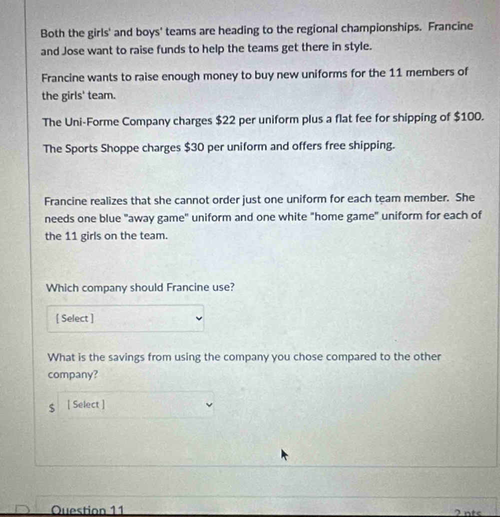 Both the girls' and boys' teams are heading to the regional championships. Francine 
and Jose want to raise funds to help the teams get there in style. 
Francine wants to raise enough money to buy new uniforms for the 11 members of 
the girls' team. 
The Uni-Forme Company charges $22 per uniform plus a flat fee for shipping of $100. 
The Sports Shoppe charges $30 per uniform and offers free shipping. 
Francine realizes that she cannot order just one uniform for each team member. She 
needs one blue "away game" uniform and one white "home game" uniform for each of 
the 11 girls on the team. 
Which company should Francine use? 
[ Select ] 
What is the savings from using the company you chose compared to the other 
company?
$ [ Select ] 
Question 11 2 nts