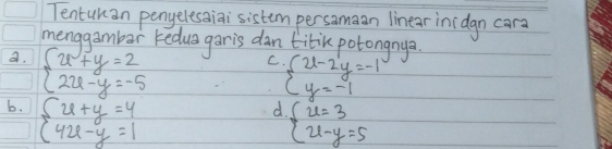 Tentunan penyelesaiai sistem persamaan linear inidgn cara
menggambar redua garis dan titik potongnya
a. beginarrayl x+y=2 2x-y=-5endarray.
C beginarrayl 2x-2y=-1 y=-1endarray.
6. beginarrayl 2x+y=4 42x-y=1endarray.
d. beginarrayl x=3 x-y=5endarray.