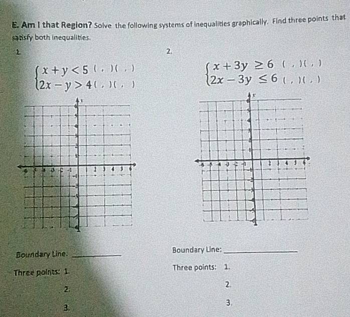 Am I that Region? Solve the following systems of inequalities graphically. Find three points that 
satisfy both inequalities. 
1 
2.
beginarrayl x+y<5(,)(,) 2x-y>4(,)(,)endarray.
beginarrayl x+3y≥ 6 2x-3y≤ 6endarray. ( , ) 1 f1 
l , L'O L 
Boundary Line. _Boundary Line:_ 
Three points: 1. Three points: 1. 
2. 
2. 
3. 
3.