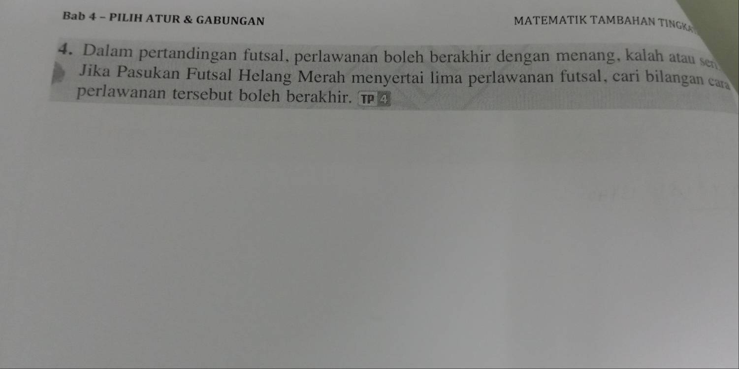 Bab 4 - PILIH ATUR & GABUNGAN 
MATEMATIK TAMBAHAN TINGK 
4. Dalam pertandingan futsal, perlawanan boleh berakhir dengan menang, kalah atau s 
Jika Pasukan Futsal Helang Merah menyertai lima perlawanan futsal, cari bilangan car 
perlawanan tersebut boleh berakhir. T