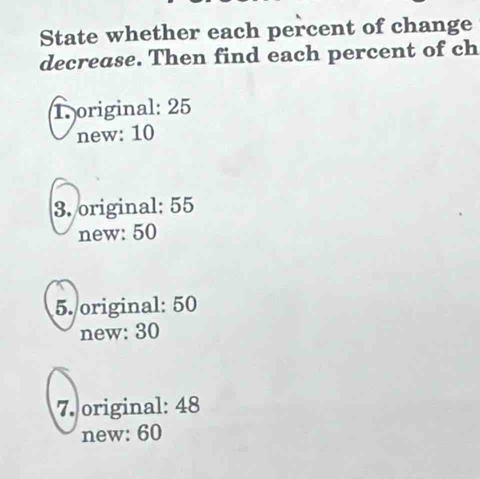 State whether each percent of change
decrease. Then find each percent of ch
1original: 25
new: 10
3. original: 55
new: 50
5. original: 50
new: 30
7. original: 48
new: 60