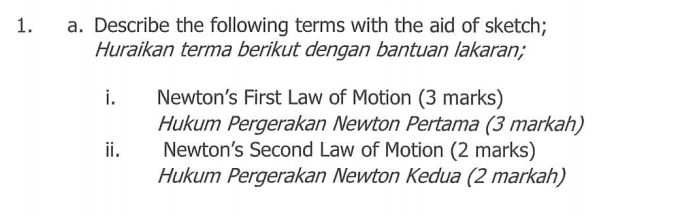 Describe the following terms with the aid of sketch; 
Huraikan terma berikut dengan bantuan lakaran; 
i. Newton’s First Law of Motion (3 marks) 
Hukum Pergerakan Newton Pertama (3 markah) 
ii. Newton’s Second Law of Motion (2 marks) 
Hukum Pergerakan Newton Kedua (2 markah)