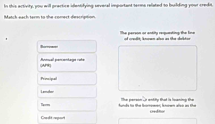 In this activity, you will practice identifying several important terms related to building your credit. 
Match each term to the correct description. 
The person or entity requesting the line 
of credit; known also as the debtor 
Borrower 
Annual percentage rate 
(APR) 
Principal 
Lender 
The person fr entity that is loaning the 
Term funds to the borrower; known also as the 
creditor 
Credit report