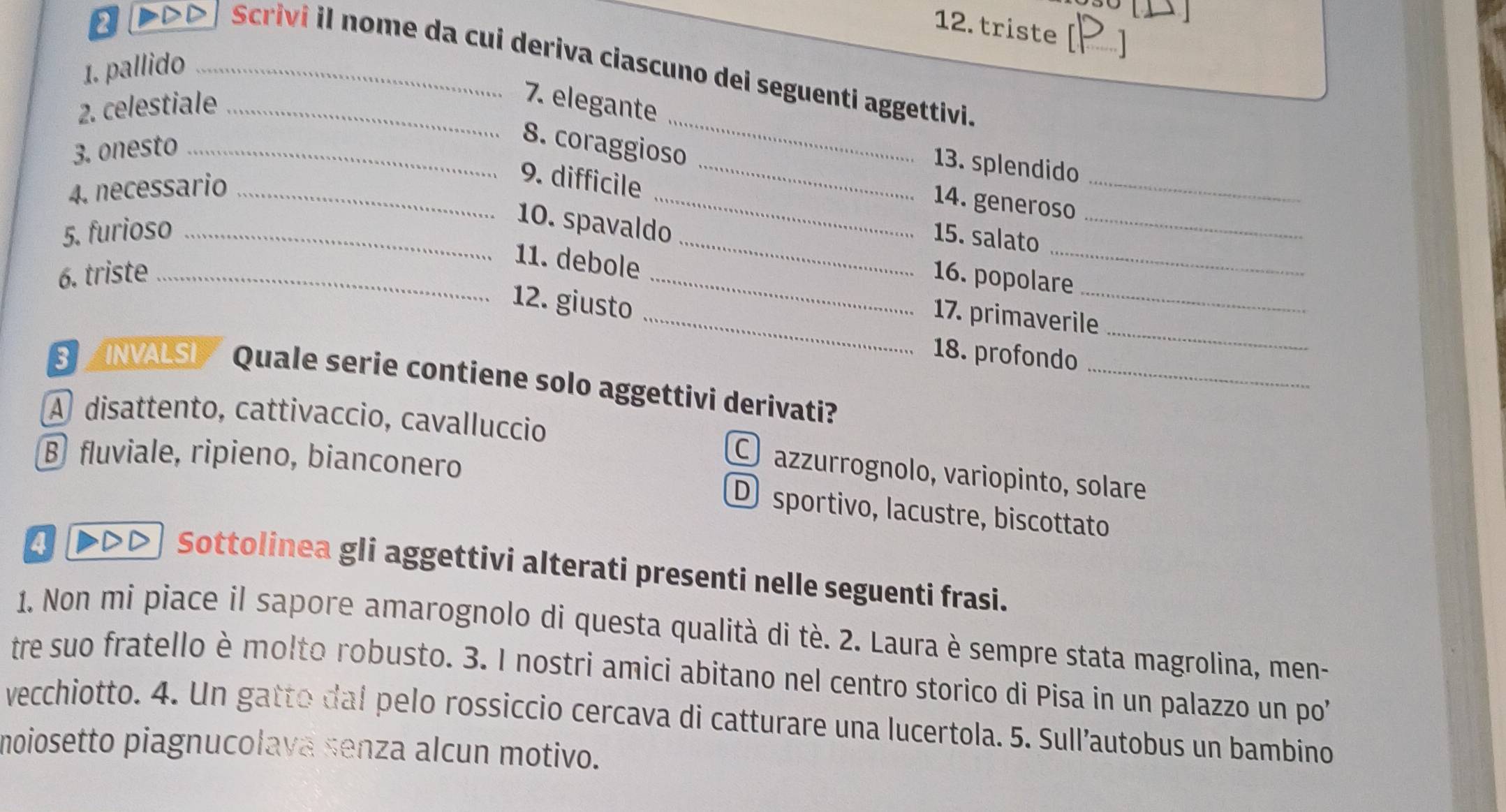 triste 
Scrivi il nome da cui deriva ciascuno dei seguenti aggettivi.
1. pallido_
2 7. elegante
_
2. celestiale_
3. onesto_
8. coraggioso
_13. splendido
4. necessario_
9. difficile
_
_
_14. generoso
_
10. spavaldo
5. furioso __15. salato
_
11. debole
6. triste __16. popolare
12. giusto
_17. primaverile
_
18. profondo
_
INVALSL Quale serie contiene solo aggettivi derivati?
A disattento, cattivaccio, cavalluccio O azzurrognolo, variopinto, solare
B fluviale, ripieno, bianconero
D sportivo, lacustre, biscottato
4 ▶>▷) Sottolinea gli aggettivi alterati presenti nelle seguenti frasi.
1. Non mi piace il sapore amarognolo di questa qualità di tè. 2. Laura è sempre stata magrolina, men-
tre suo fratello è molto robusto. 3. I nostri amici abitano nel centro storico di Pisa in un palazzo un po
vecchiotto. 4. Un gatto dal pelo rossiccio cercava di catturare una lucertola. 5. Sull’autobus un bambino
moiosetto piagnucolava senza alcun motivo.