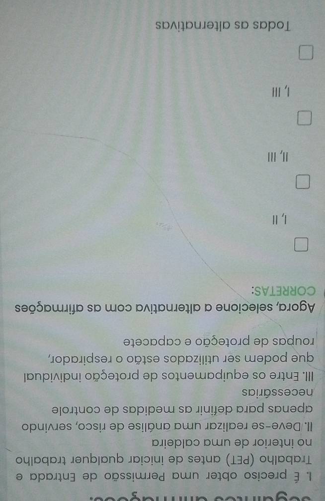 É preciso obter uma Permissão de Entrada e
Trabalho (PET) antes de iniciar qualquer trabalho
no interior de uma caldeira
II. Deve-se realizar uma análise de risco, servindo
apenas para definir as medidas de controle
necessárias
IIII. Entre os equipamentos de proteção individual
que podem ser utilizados estão o respirador,
roupas de proteção e capacete
Agora, selecione a alternativa com as afirmações
CORRETAS:
I, Ⅱ!I, ⅢI
I, IlI
Todas as alternativas