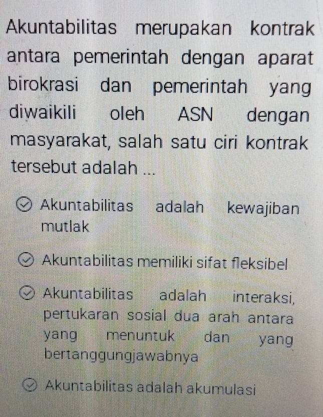 Akuntabilitas merupakan kontrak
antara pemerintah dengan aparat
birokrasi dan pemerintah yan
diwaikili oleh ASN dengan
masyarakat, salah satu ciri kontrak
tersebut adalah ...
Akuntabilitas adalah kewajiban
mutlak
Akuntabilitas memiliki sifat fleksibel
Akuntabilitas adalah interaksi,
pertukaran sosial dua arah antara
yang menuntuk dan yang
bertanggungjawabnya
Akuntabilitas adalah akumulasi