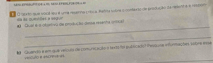 SESI.EF69LP17.08.s.10; SESI.EF69LP28.08.s.41 
O texto que você leu é uma resenha crítica. Reflita sobre o contexto de produção da resenha e respon- 
da às questões a seguir 
_ 
a) Qual é o objetivo de produção dessa resenha crítica? 
_ 
b) Quando e em que veículo de comunicação o texto foi publicado? Pesquise informações sobre esse 
_ 
veículo e escreva-as