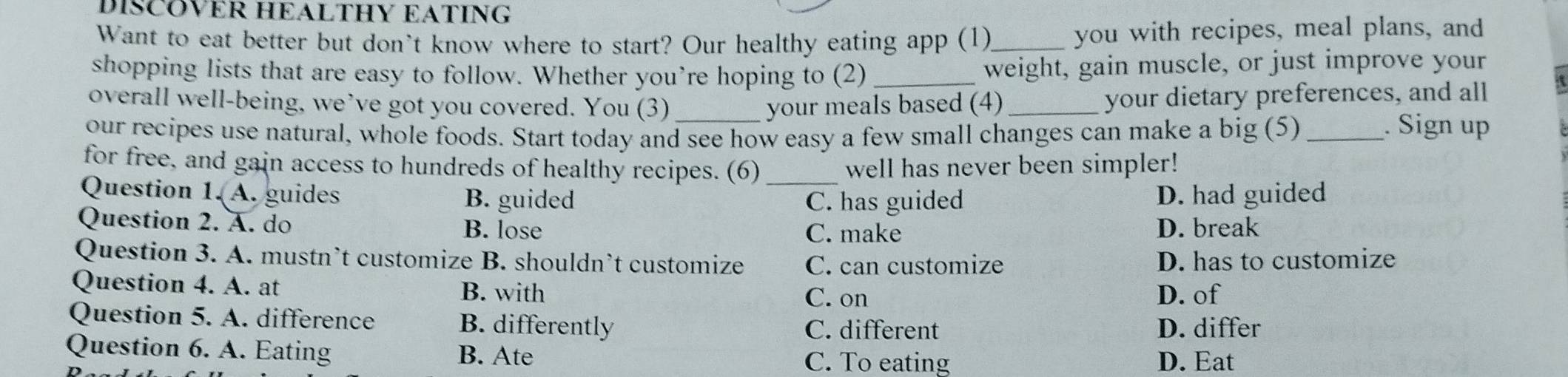 DISCOVER HEALTHY EATING
Want to eat better but don't know where to start? Our healthy eating app (1)_ you with recipes, meal plans, and
shopping lists that are easy to follow. Whether you’re hoping to (2)_
weight, gain muscle, or just improve your
overall well-being, we’ve got you covered. You (3) your meals based (4)_
your dietary preferences, and all
our recipes use natural, whole foods. Start today and see how easy a few small changes can make a big (5)_
. Sign up
for free, and gain access to hundreds of healthy recipes. (6) well has never been simpler!
Question 1. A. guides B. guided _D. had guided
C. has guided
Question 2. A. do B. lose D. break
C. make
Question 3. A. mustn’t customize B. shouldn’t customize C. can customize D. has to customize
Question 4. A. at B. with
C. on D. of
Question 5. A. difference B. differently C. different D. differ
Question 6. A. Eating B. Ate
C. To eating D. Eat