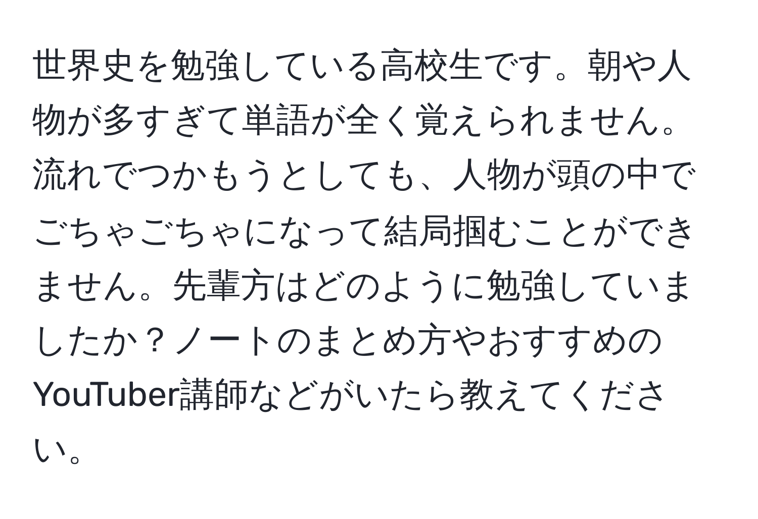 世界史を勉強している高校生です。朝や人物が多すぎて単語が全く覚えられません。流れでつかもうとしても、人物が頭の中でごちゃごちゃになって結局掴むことができません。先輩方はどのように勉強していましたか？ノートのまとめ方やおすすめのYouTuber講師などがいたら教えてください。