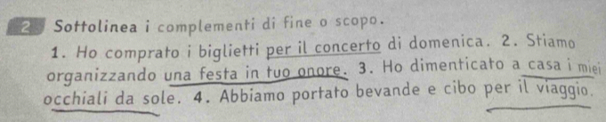 Sottolinea i complementi di fine o scopo. 
1. Ho comprato i biglietti per il concerto di domenica. 2. Stiamo 
organizzando una festa in tuo onore. 3. Ho dimenticato a casa i miei 
occhiali da sole. 4. Abbiamo portato bevande e cibo per il viaggio.