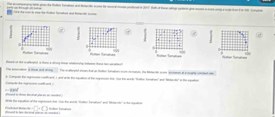 The accomparying table gues the Rutten Tomatoes and Metacrtic scoues for several moves produced in 2017. Both of these ratings systems giue moves a scare using a scate from 9 to 160. Complete 
parts (a) through (d) batew 
Click the ican to viee the Rotten Tomatoes and Mitecritic scores 
M
0
0
0
0 100 0
Rotten Tomatces 
Rotten Tomatoes 100 Rotten Tomatoes 100
flased on the scatterplot, is there a strong tnear relationship bwtween these two varablest 
The ansuciation is teear and strong The scetterpiol shows that as Rotten Tomatoes score increases, the Metacras score increases at a roughtly constent rate 
b. Compute the regression costticient, r, and write the equation of the regression line. Use the words ''Rutten Tomatues'' and ''Metacotic' in the equation 
Compute the regression conticent, r
r=0.974
(Round to three desmal places as needed ) 
Ante the equestion of the regression line. Use the words 'Rutten Tometoes' and ''Melacrtic' in the equation
=□ +(□ ) Rollen Tometoén 
Round to two decial places as needed )