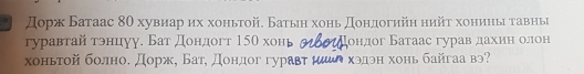 Дорж Батаас 80 хувиар ηх хоньτой. Батыιη хонь Доηαдогийη нийτ хониηы τавныі 
гуравтай тэнцуу. Бат дондогт 15θ хонь ондог Батаас гурав дахин олон 
хоньтой болноδ дорж, Батη донηдог гуравт μ хэдэн хонь байгaа вэ?