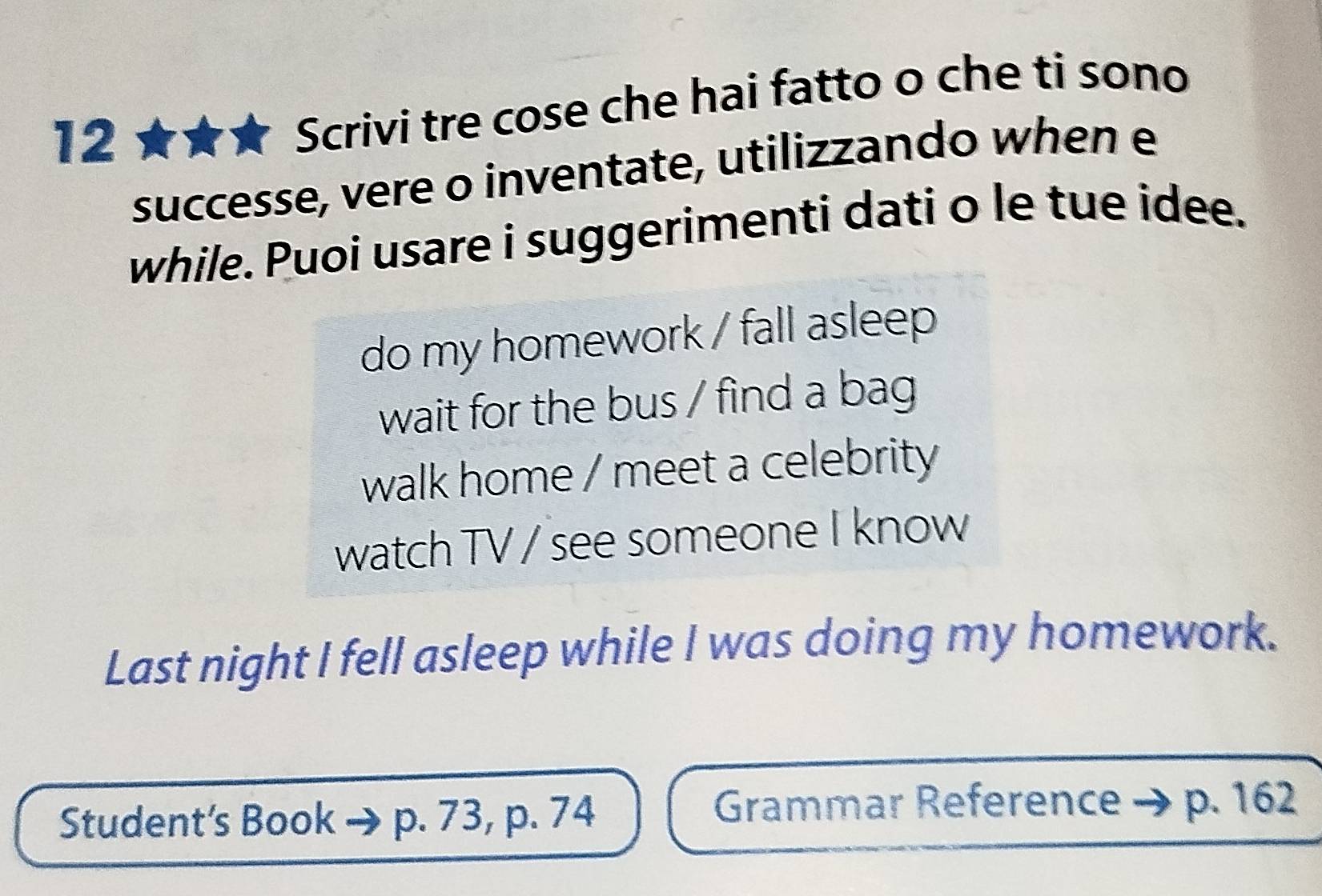 Scrivi tre cose che hai fatto o che ti sono 
successe, vere o inventate, utilizzando when e 
while. Puoi usare i suggerimenti dati o le tue idee. 
do my homework / fall asleep 
wait for the bus / find a bag 
walk home / meet a celebrity 
watch TV / see someone I know 
Last night I fell asleep while I was doing my homework. 
Student’s Book p. 73, p. 74 Grammar Reference p. 162