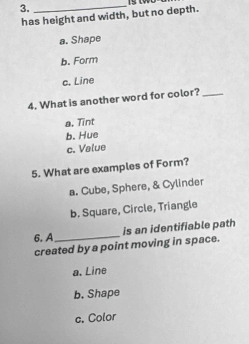 Is two
has height and width, but no depth.
a. Shape
b. Form
c. Line
4. What is another word for color?_
a. Tint
b. Hue
c. Value
5. What are examples of Form?
a. Cube, Sphere, & Cylinder
b. Square, Circle, Triangle
is an identifiable path
6. A_
created by a point moving in space.
a. Line
b. Shape
c. Color