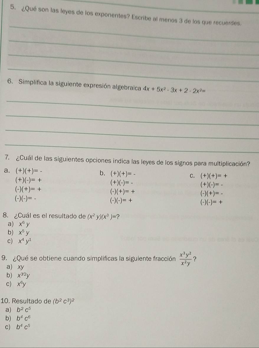 ¿Qué son las leyes de los exponentes? Escribe al menos 3 de los que recuerdes.
_
_
_
_
6. Simplifica la siguiente expresión algebraica 4x+5x^2-3x+2-2x^2=
_
_
_
_
7. ¿Cuál de las siguientes opciones indica las leyes de los signos para multiplicación?
a. (+)(+)=-
b. (+)(+)=-
(+)(-)=+
C. (+)(+)=+
(+)(-)=-
(+)(-)=-
(+)=+
(-)(+)=+
(-)(+)=-
(-) (-)=-
(-)(-)=+
-) )(-)=+
8. ¿Cuál es el resultado de (x^2y)(x^3)= ?
a) x^6y
b) x^5y
c) x^4y^1
9. ¿Qué se obtiene cuando simplificas la siguiente fracción  x^3y^2/x^2y  ?
a) xy
b) x^(32)y
c) x^6y
10. Resultado de (b^2c^3)^2
a) b^2c^5
b) b^4c^6
c) b^4c^5