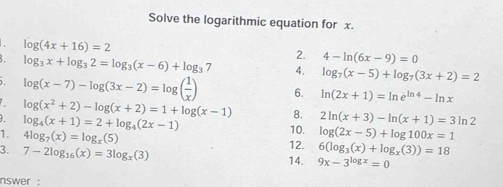 Solve the logarithmic equation for x.
log (4x+16)=2
2. 4-ln (6x-9)=0
log _3x+log _32=log _3(x-6)+log _37 4. log _7(x-5)+log _7(3x+2)=2
log (x-7)-log (3x-2)=log ( 1/x ) 6. ln (2x+1)=ln e^(ln 4)-ln x
log (x^2+2)-log (x+2)=1+log (x-1) 8. 2ln (x+3)-ln (x+1)=3ln 2
log _4(x+1)=2+log _4(2x-1) 10. log (2x-5)+log 100x=1
1. 4log _7(x)=log _x(5) 12. 6(log _3(x)+log _x(3))=18
3. 7-2log _16(x)=3log _x(3) 14. 9x-3^(log x)=0
nswer :