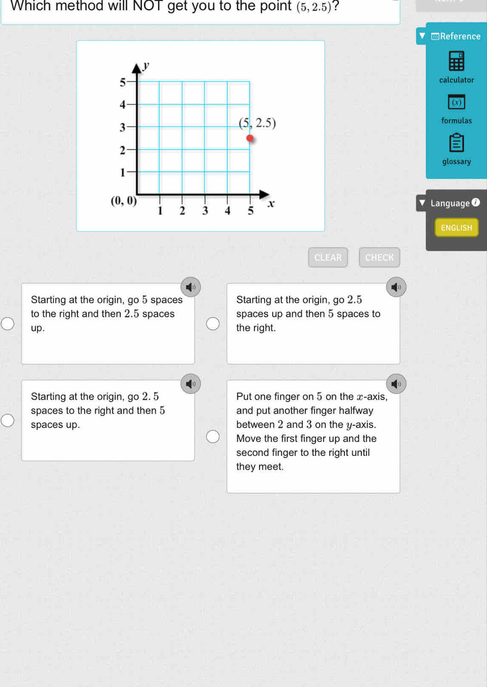 Which method will NOT get you to the point (5,2.5) ?
-Reference
calculator
(x)
formulas
glossary
Language 0
ENGLISH
CLEAR CHECK
Starting at the origin, go 5 spaces Starting at the origin, go 2.5
to the right and then 2.5 spaces spaces up and then 5 spaces to
up. the right.
Starting at the origin, go 2. 5 Put one finger on 5 on the x-axis,
spaces to the right and then 5 and put another finger halfway
spaces up. between 2 and 3 on the y-axis.
Move the first finger up and the
second finger to the right until
they meet.