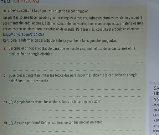 đão Tormativa 
Lee el texto y consulta la página web sugerida a continuación. 
Las plantas solares hacen posible generar energías verdes y su infraestructura es resistente y requiere 
poco mantenimiento. Además, están en constante innovación, pues usan compuestos y materiales más 
eficientes y económicos para la captación de energía. Para leer más, consulta el artículo en el enlace: 
https:// tinyur1.com/2r34n2c6 
Considera la información del artículo anterior y contesta las siguientes preguntas. 
a) Describe el principal obstáculo para que se acepte y expanda el uso de celdas solares en la 
producción de energía eléctrica. 
_ 
_ 
b) ¿Qué proceso intentan imitar las fotoceldas para hacer más eficiente la captación de energía 
solar? Justifica tu respuesta. 
_ 
SA 
_ 
HI: 
c) ¿Qué propiedades tienen las celdas solares de tercera generación? El 2 
en f 
_ 
plan 
_ 
Obn 
d) ¿Qué es una porfirina? Define este término con tus propias palabras. a 10 anti 
_ 
plan