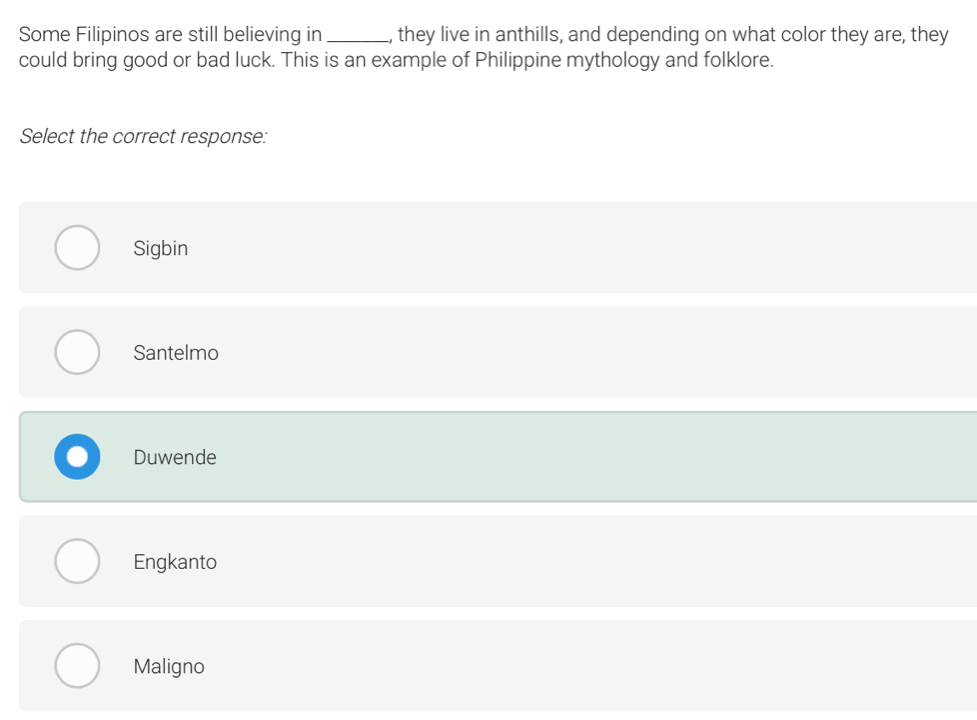 Some Filipinos are still believing in _, they live in anthills, and depending on what color they are, they
could bring good or bad luck. This is an example of Philippine mythology and folklore.
Select the correct response:
Sigbin
Santelmo
Duwende
Engkanto
Maligno