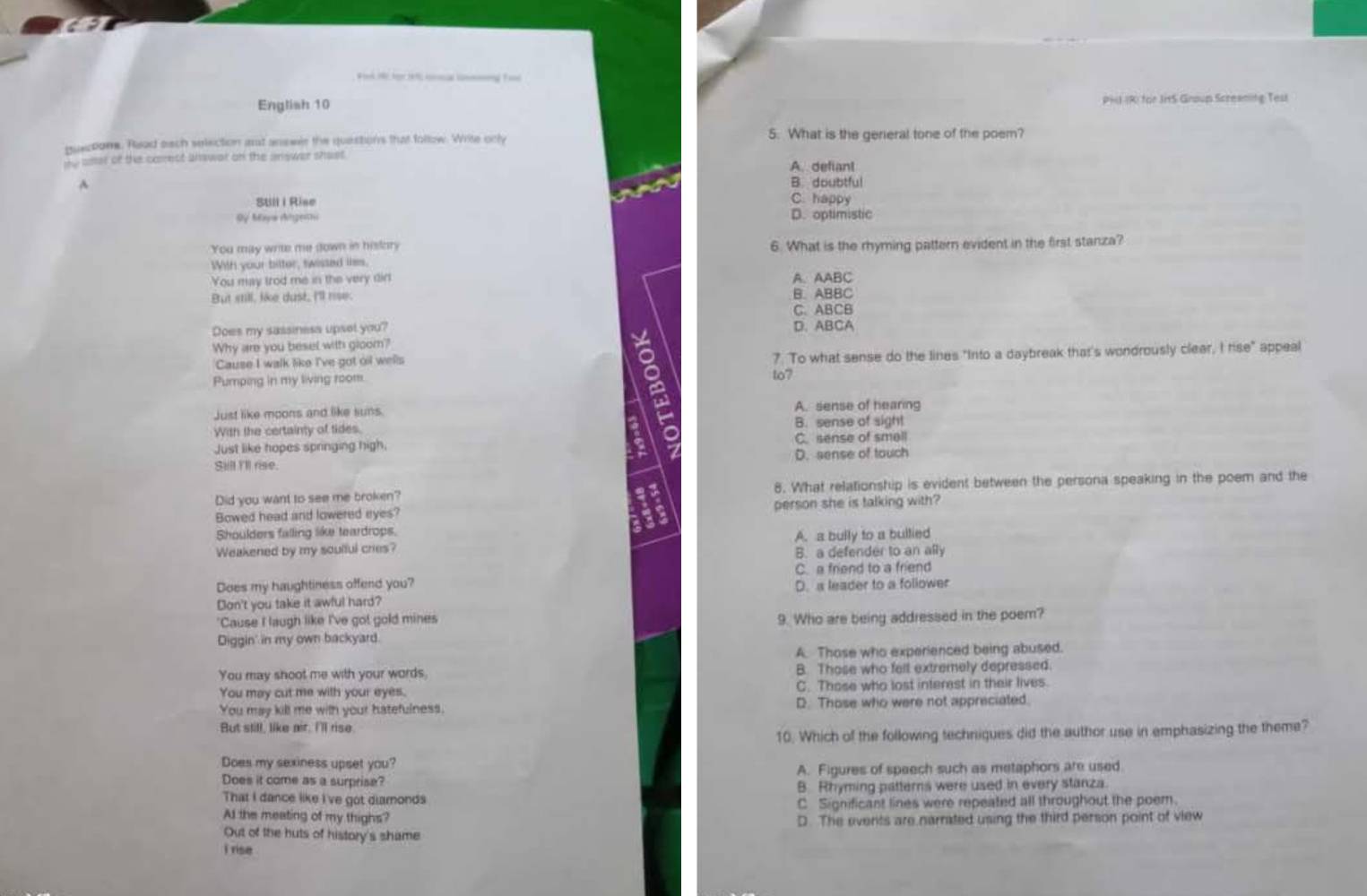 Fink 1e her 19 lal med Fa
English 10 PHJ (R) for JitS Group Screening Test
pusctone. Read each selection ant answer the questors that follow. Write only 5. What is the general tone of the poem?
Hy aner of the carrest answar on the answer shast. A. defiant
A B. doubtful
Stll i Rise C. happy
OV Mw Angesth D. optimistic
You may write me down in history 6. What is the rhyming pattern evident in the first stanza?
With your bitter, swissed lims.
You may trod me in the very dir A. AABC
But still, like dust. I'll use. B. ABBC
C. ABCB
Does my sassiness upset you? D. ABCA
Why are you besel with gloom?
Cause I walk like I've got oil wells 7. To what sense do the lines "Into a daybreak that's wondrously clear, I rise" appeal
Pumping in my living room. to?
a
Just like moons and like suns. A. sense of hearing
With the certainty of tides. B. sense of sight
Just like hopes springing high. C. sense of smell
Sull I'll rise. D. sense of touch
Did you want to see me broken? 8. What relationship is evident between the persona speaking in the poem and the
Bowed head and lowered eyes? person she is talking with?
Shoulders falling like teardrops.
Weakened by my soulful cries? A. a bully to a bullied
B. a defender to an ally
C. a friend to a friend
Does my haughtiness offend you? D. a leader to a follower
Don't you take it awful hard?
"Cause I laugh like I've got gold mines 9. Who are being addressed in the poem?
Diggin' in my own backyard.
A. Those who experienced being abused.
You may shoot me with your words B. Those who felt extremely depressed.
You may cut me with your eyes. C. Those who lost interest in their lives.
You may kill me with your hatefulness. D. Those who were not appreciated.
But still, like air, I'll rise.
10. Which of the following techniques did the author use in emphasizing the theme?
Does my sexiness upset you?
Does it come as a surprise? A. Figures of speech such as metaphors are used
That I dance like I've got diamonds B. Rhyming patterns were used in every stanza.
C Significant lines were repeated all throughout the poer.
At the meating of my thighs? D. The events are narrated using the third person point of view
Out of the huts of history's shame
I rise