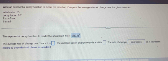 Write an exponential decay function to model the situation. Compare the average rates of change over the given intervals. 
initial value: 55
decay factor: 0.7
1≤ x≤ 5 and
6≤ x≤ 8
The exponential decay function to model the situation is f(x)=55(0.7)^x. 
The average rate of change over 1≤ x≤ 5 S □ The average rate of change over 6≤ x≤ 8 □ The rate of change decreases as x increases. 
(Round to three decimal places as needed.)