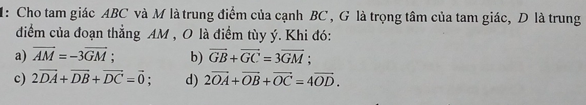 1: Cho tam giác ABC và M là trung điểm của cạnh BC , G là trọng tâm của tam giác, D là trung
điểm của đoạn thẳng AM , O là điểm tùy ý. Khi đó:
a) vector AM=-3vector GM; b) vector GB+vector GC=3vector GM;
c) 2vector DA+vector DB+vector DC=vector 0 d) 2vector OA+vector OB+vector OC=4vector OD.