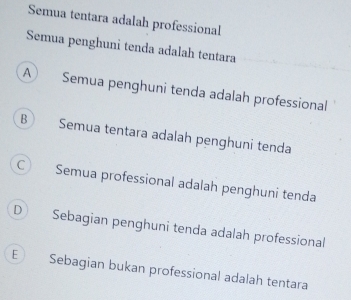 Semua tentara adalah professional
Semua penghuni tenda adalah tentara
A Semua penghuni tenda adalah professional
B Semua tentara adalah penghuni tenda
C Semua professional adalah penghuni tenda
D Sebagian penghuni tenda adalah professional
E) Sebagian bukan professional adalah tentara