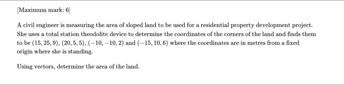 [Maximum mark: 6] 
A civil engineer is measuring the area of sloped land to be used for a residential property development project. 
She uses a total station theodolite device to determine the coordinates of the corners of the land and finds them 
to be (15,25,9), (20,5,5), (-10,-10,2) and (-15,10,6) where the coordinates are in metres from a fixed 
origin where she is standing. 
Using vectors, determine the area of the land.