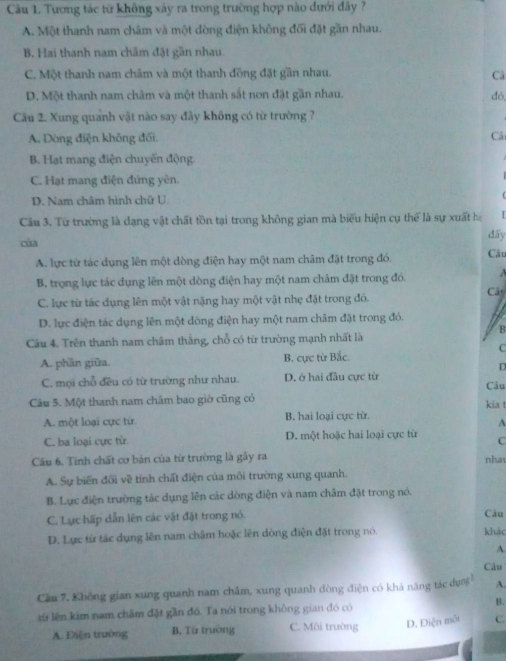 Tương tác từ không xảy ra trong trường hợp nào dưới đây ?
A. Một thanh nam châm và một dòng điện không đối đặt gần nhau.
B. Hai thanh nam châm đặt gần nhau.
C. Một thanh nam châm và một thanh đồng đặt gần nhau. Câ
D. Một thanh nam châm và một thanh sắt non đặt gần nhau. đó,
Câu 2. Xung quanh vật nào say đây không có từ trường ?
A. Dòng điện không đối. Câi
B. Hạt mang điện chuyến động.
C. Hạt mang điện đứng yên.
D. Nam châm hình chữ U.
(
Câu 3. Từ trường là dạng vật chất tồn tại trong không gian mà biểu hiện cụ thể là sự xuất h
của
đấy
A. lực từ tác dụng lên một dòng điện hay một nam châm đặt trong đó.
Cầu
B. trọng lực tác dụng lên một dòng điện hay một nam châm đặt trong đó.
Cât
C. lực từ tác dụng lên một vật nặng hay một vật nhẹ đặt trong đó.
D. lực điện tác dụng lên một dòng điện hay một nam châm đặt trong đó.
B
Câu 4. Trên thanh nam châm thắng, chỗ có từ trường mạnh nhất là
C
A. phần giữa. B. cực từ Bắc.
D
C. mọi chỗ đều có từ trường như nhau. D. ở hai đầu cực từ
Câu
Câu 5. Một thanh nam châm bao giờ cũng có kia t
B. hai loại cực từ.
A. một loại cực từ. A
C. ba loại cực từ. D. một hoặc hai loại cực từ
C
Cầu 6. Tính chất cơ bản của từ trường là gây ra nhat
A. Sự biến đối về tính chất điện của môi trường xung quanh.
B. Lực điện trường tác dụng lên các dòng điện và nam châm đặt trong nó.
C. Lục hấp dẫn lên các vật đặt trong nó. Câu
D. Lực từ tác dụng lên nam châm hoặc lên dòng điện đặt trong nó. khảc
A.
Câu
Cầu 7. Không gian xung quanh nam châm, xung quanh dòng điện có khả năng tác dụng A.
từ lên kim nam châm đặt gần đó. Ta nói trong không gian đó có
B.
C. Môi trường D. Điện môi
A. Điện trường B. Từ trường C.